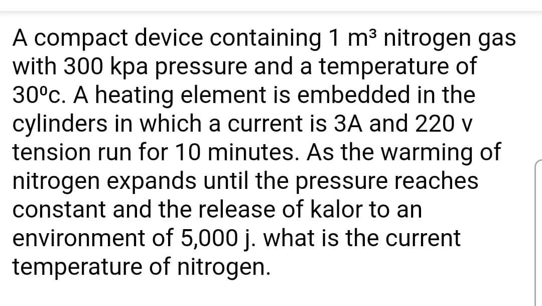 A compact device containing 1 m³ nitrogen gas
with 300 kpa pressure and a temperature of
30°c. A heating element is embedded in the
cylinders in which a current is 3A and 220 v
tension run for 10 minutes. As the warming of
nitrogen expands until the pressure reaches
constant and the release of kalor to an
environment of 5,000 j. what is the current
temperature of nitrogen.
