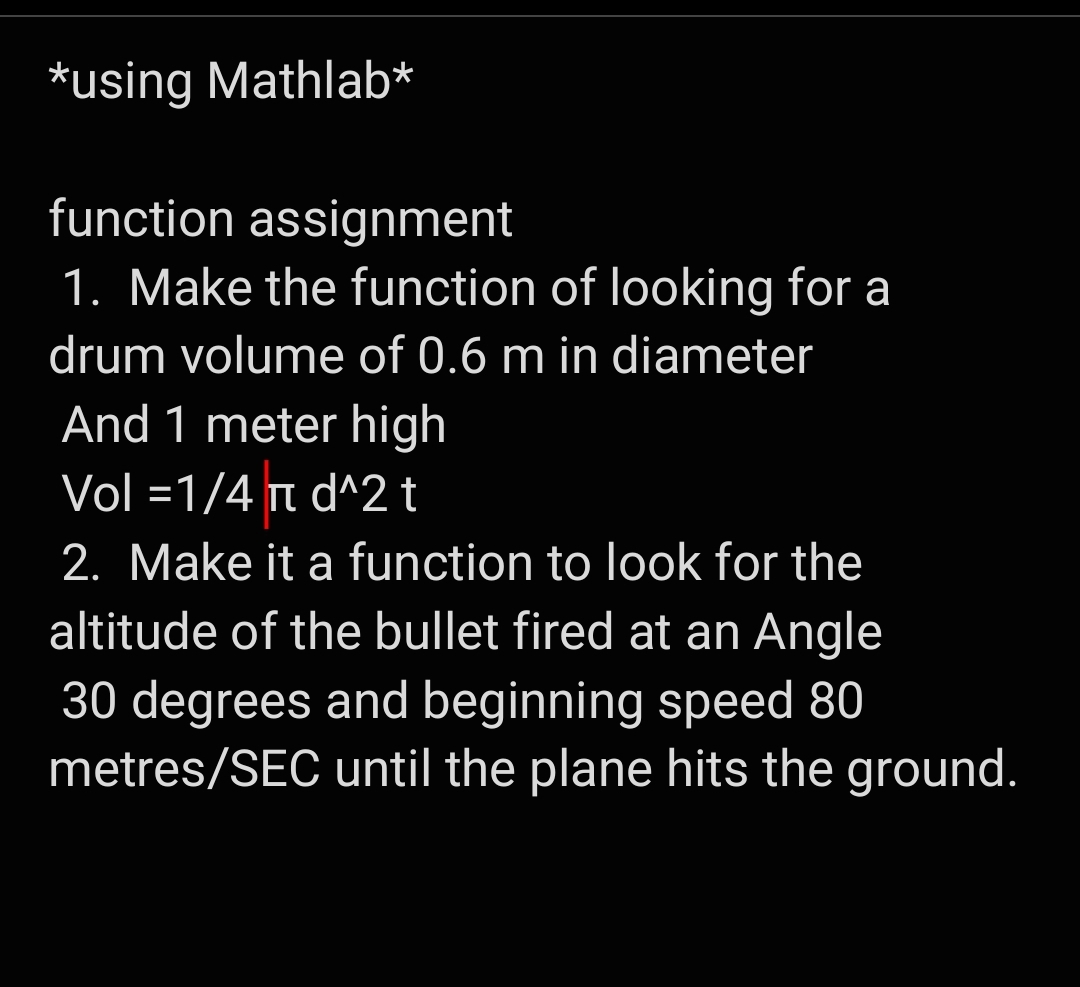 *using Mathlab*
function assignment
1. Make the function of looking for a
drum volume of 0.6 m in diameter
And 1 meter high
Vol =1/4 t d^2 t
2. Make it a function to look for the
altitude of the bullet fired at an Angle
30 degrees and beginning speed 80
metres/SEC until the plane hits the ground.
