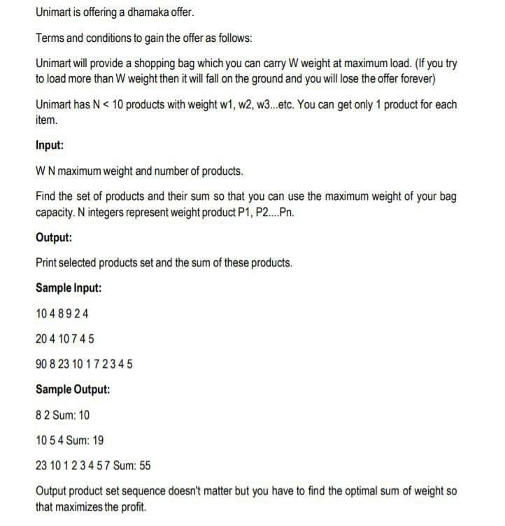 Unimart is offering a dhamaka offer.
Terms and conditions to gain the offer as follows:
Unimart will provide a shopping bag which you can carry W weight at maximum load. (If you try
to load more than W weight then it will fall on the ground and you will lose the offer forever)
Unimart has N < 10 products with weight w1, w2, w3.etc. You can get only 1 product for each
item.
Input:
WN maximum weight and number of products.
Find the set of products and their sum so that you can use the maximum weight of your bag
capacity. N integers represent weight product P1, P2.Pn.
Output:
Print selected products set and the sum of these products.
Sample Input:
10 4 8924
20 4 107 45
90 8 23 10 17234 5
Sample Output:
82 Sum: 10
10 5 4 Sum: 19
23 10 123457 Sum: 55
Output product set sequence doesn't matter but you have to find the optimal sum of weight so
that maximizes the profit.
