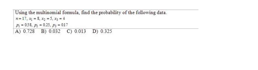 Using the multinomial formula, find the probability of the following data.
n= 17, x = 8, x, = 5, x3 = 4
P = 058, p = 0.25, p3 = 017
|A) 0.728 B) 0.032 C) 0.013 D) 0.325
%3D
