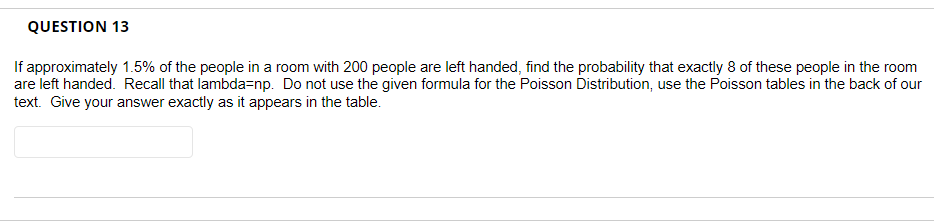 QUESTION 13
If approximately 1.5% of the people in a room with 200 people are left handed, find the probability that exactly 8 of these people in the room
are left handed. Recall that lambda=np. Do not use the given formula for the Poisson Distribution, use the Poisson tables in the back of our
text. Give your answer exactly as it appears in the table.
