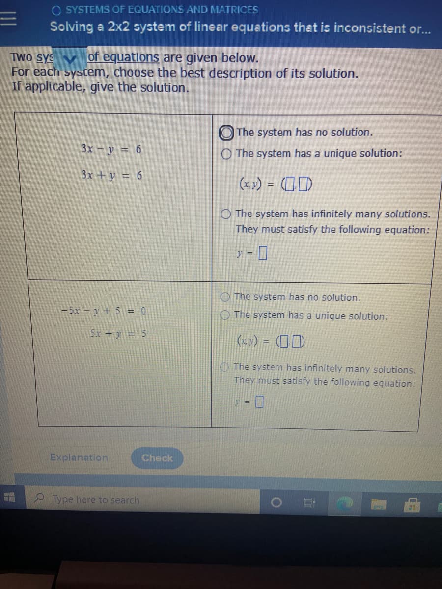 O SYSTEMS OF EQUATIONS AND MATRICES
Solving a 2x2 system of linear equations that is inconsistent or...
Two sys
For each syscem, choose the best description of its solution.
If applicable, give the solution.
of equations are given below.
The system has no solution.
3x - y = 6
The system has a unique solution:
3x +y = 6
(x) = (0D
O The system has infinitely many solutions.
They must satisfy the following equation:
The system has no solution.
-5x - y+ 5 = 0
O The system has a unique solution:
5x+y = 5
(*x) = OD
O The system has infinitely many solutions.
They must satisfy the following equation:
Explanation
Check
Type here to search
