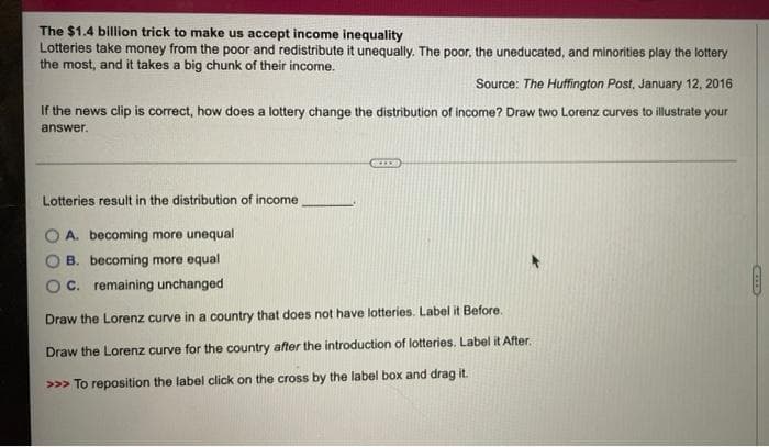 The $1.4 billion trick to make us accept income inequality
Lotteries take money from the poor and redistribute it unequally. The poor, the uneducated, and minorities play the lottery
the most, and it takes a big chunk of their income.
Source: The Huffington Post, January 12, 2016
If the news clip is correct, how does a lottery change the distribution of income? Draw two Lorenz curves to illustrate your
answer.
Lotteries result in the distribution of income
OA. becoming more unequal
B. becoming more equal
C. remaining unchanged
Draw the Lorenz curve in a country that does not have lotteries. Label it Before.
Draw the Lorenz curve for the country after the introduction of lotteries. Label it After.
>>> To reposition the label click on the cross by the label box and drag it.