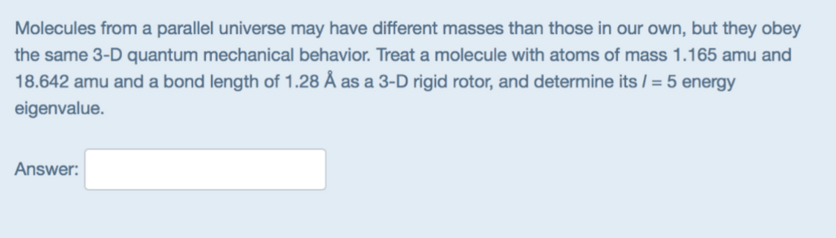 Molecules from a parallel universe may have different masses than those in our own, but they obey
the same 3-D quantum mechanical behavior. Treat a molecule with atoms of mass 1.165 amu and
18.642 amu and a bond length of 1.28 Å as a 3-D rigid rotor, and determine its / = 5 energy
eigenvalue.
Answer:
