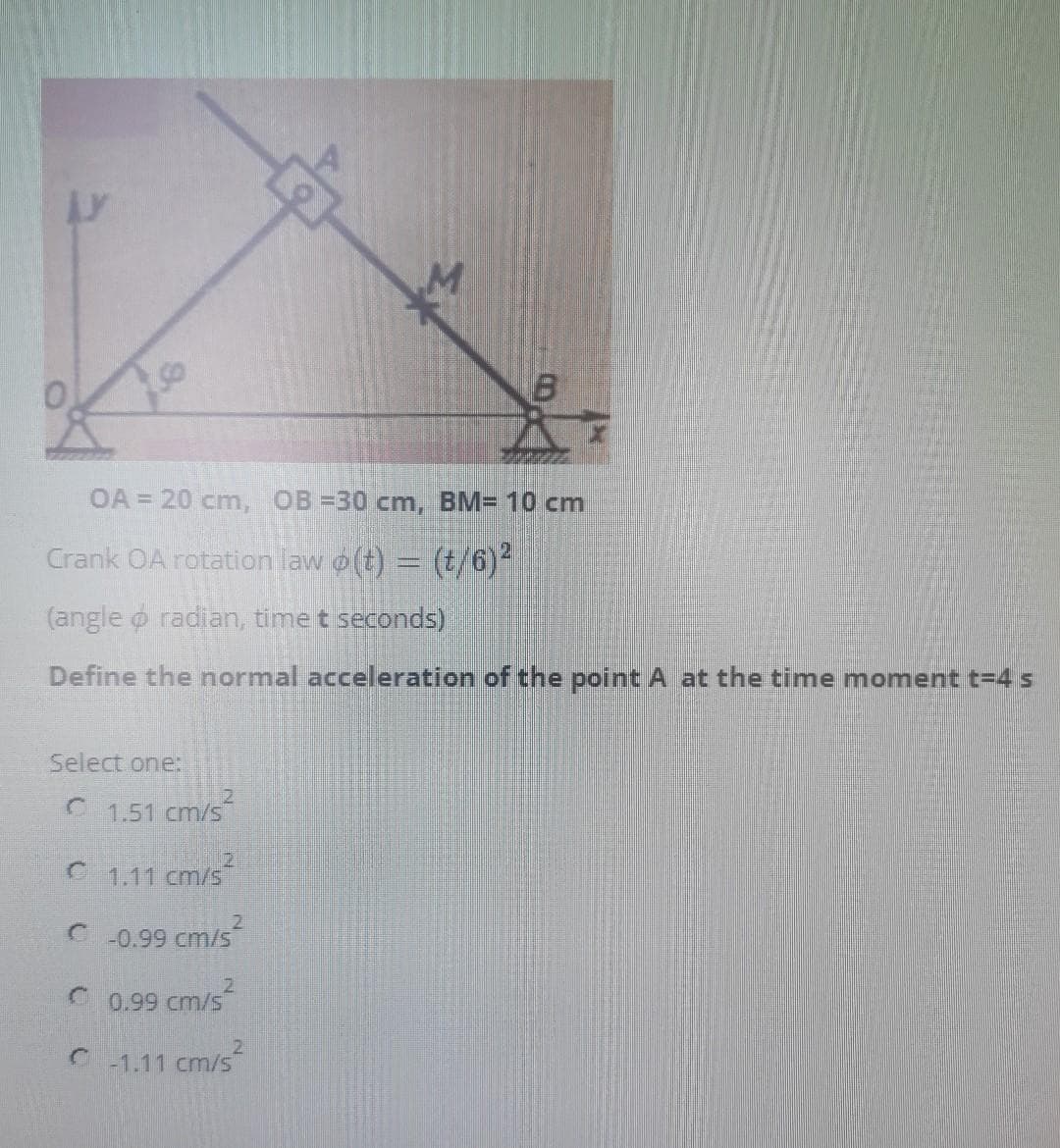 OA = 20 cm, OB =30 cm, BM= 10 cm
Crank OA rotation law o(t) = (t/6)
2.
(angle o radian, time t seconds)
Define the normal acceleration of the point A at the time moment t=4 s
Select one:
1.51 cm/s
1.11
21
cm/s
21
C -0.99 cm/s
2.
C 0,99 cm/s
-1.11
cm/s
