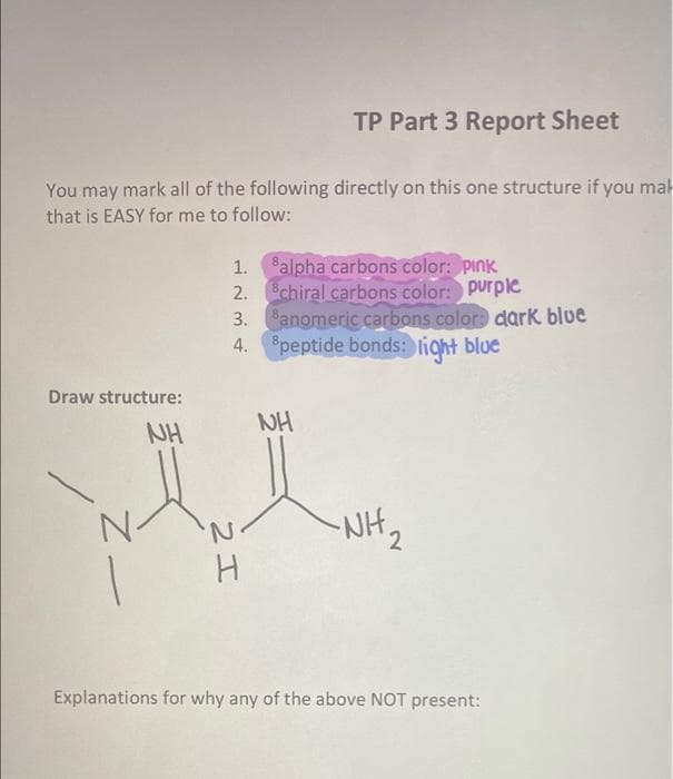 TP Part 3 Report Sheet
You may mark all of the following directly on this one structure if you mal
that is EASY for me to follow:
8alpha carbons color: pink
2. chiral carbons color: purple
3. anomeric carbons color: dark blue
4. peptide bonds: light blue
1.
Draw structure:
NH
NH
NH,
Explanations for why any of the above NOT present:
2エ
Zー
