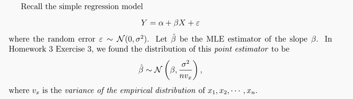 Recall the simple regression model
Y = a + 3X + €
where the random error & ~ N(0,02). Let 3 be the MLE estimator of the slope ß. In
Homework 3 Exercise 3, we found the distribution of this point estimator to be
جور عليه
B~N
0²
nVx
where v is the variance of the empirical distribution of x1, x2,
, Xn.