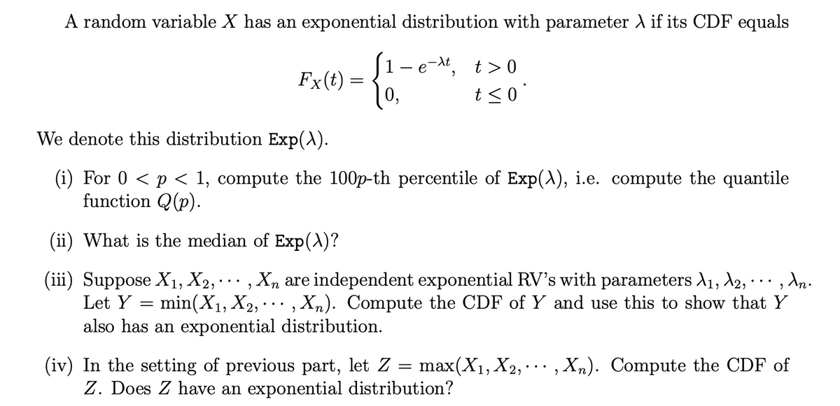 A random variable X has an exponential distribution with parameter λ if its CDF equals
e-xt,
Fx(t) =
1
0,
=
t> 0
t≤0
We denote this distribution Exp(\).
(i) For 0 < p < 1, compute the 100p-th percentile of Exp(\), i.e. compute the quantile
function (p).
(ii) What is the median of Exp(\)?
·
9
2
(iii) Suppose X₁, X2, Xn are independent exponential RV's with parameters A₁, A2,
min(X₁, X₂, ..., Xn). Compute the CDF of Y and use this to show that Y
Let Y
also has an exponential distribution.
An.
···,
(iv) In the setting of previous part, let Z = max(X₁, X2, Xn). Compute the CDF of
Z. Does Z have an exponential distribution?