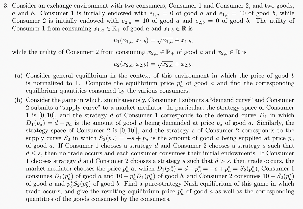 3. Consider an exchange environment with two consumers, Consumer 1 and Consumer 2, and two goods,
a and b. Consumer 1 is initially endowed with e₁,a = 0 of good a and e₁,b = 10 of good b, while
€1,6
Consumer 2 is initially endowed with e2,a = 10 of good a and €2,6 = 0 of good b. The utility of
Consumer 1 from consuming x1, a ER+ of good a and 1,6 ER is
u1(x1,a,x1,b)
=
x1,a + x1,b,
while the utility of Consumer 2 from consuming x2,a Є R+ of good a and x2,6 ЄR is
U2(x2,a, X2,b)
=
√√x2,a + x2,b.
(a) Consider general equilibrium in the context of this environment in which the price of good b
is normalized to 1. Compute the equilibrium price pt of good a and find the corresponding
equilibrium quantities consumed by the various consumers.
(b) Consider the game in which, simultaneously, Consumer 1 submits a “demand curve" and Consumer
2 submits a “supply curve” to a market mediator. In particular, the strategy space of Consumer
1 is [0,10], and the strategy d of Consumer 1 corresponds to the demand curve D₁ in which
D₁(Pa) = d Pa is the amount of good a being demanded at price pa of good a. Similarly, the
strategy space of Consumer 2 is [0,10]], and the strategy s of Consumer 2 corresponds to the
supply curve S2 in which S2 (Pa) = −s + Pa is the amount of good a being supplied at price pa
of good a. If Consumer 1 chooses a strategy d and Consumer 2 chooses a strategy s such that
d≤s, then no trade occurs and each consumer consumes their initial endowments. If Consumer
1 chooses strategy d and Consumer 2 chooses a strategy s such that d>s, then trade occurs, the
market mediator chooses the price pt at which D₁ (pa) = d − pa = −s + P₁ =
p*
S2(p), Consumer 1
consumes D₁(p) of good a and 10 - p* D₁ (pa) of good b, and Consumer 2 consumes 10 - - S2 (pt)
of good a and pS2 (pt) of good b. Find a pure-strategy Nash equilibrium of this game in which
trade occurs, and give the resulting equilibrium price p* of good a as well as the corresponding
quantities of the goods consumed by the consumers.
*
*