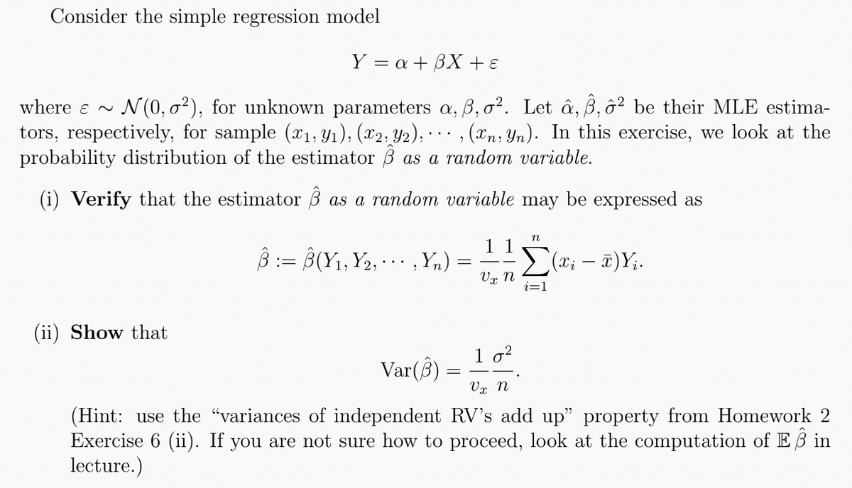 Consider the simple regression model
Y = a + 3X + €
where ~ N(0,0²), for unknown parameters a, 3, o². Let â, , ² be their MLE estima-
tors, respectively, for sample (x₁, y₁), (x2, y2),, (xn, yn). In this exercise, we look at the
probability distribution of the estimator 3 as a random variable.
(i) Verify that the estimator as a random variable may be expressed as
(ii) Show that
8:8(Y₁, Y₂, Yn)
:=
;
=
Var(3) =
n
11
Vx n
10²
Σ(x₁ - π) Yi.
i=1
Vx n
(Hint: use the "variances of independent RV's add up" property from Homework 2
Exercise 6 (ii). If you are not sure how to proceed, look at the computation of E3 in
lecture.)