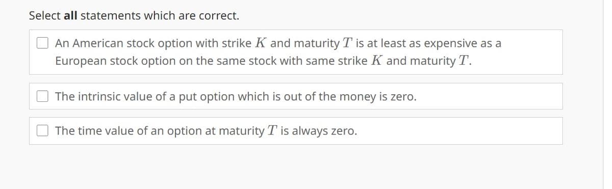 Select all statements which are correct.
An American stock option with strike K and maturity T is at least as expensive as a
European stock option on the same stock with same strike K and maturity T.
The intrinsic value of a put option which is out of the money is zero.
The time value of an option at maturity T is always zero.