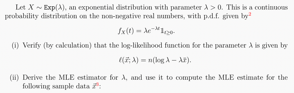 Let X~ Exp(\), an exponential distribution with parameter > 0. This is a continuous
probability distribution on the non-negative real numbers, with p.d.f. given by2
fx(t) = Xe-Allt>0
ле
1t≥0.
(i) Verify (by calculation) that the log-likelihood function for the parameter A is given by
l(x; λ) = n(log λ - Xã).
(ii) Derive the MLE estimator for λ, and use it to compute the MLE estimate for the
following sample data ³: