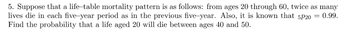 5. Suppose that a life-table mortality pattern is as follows: from ages 20 through 60, twice as many
lives die in each five-year period as in the previous five-year. Also, it is known that 5/20 = = 0.99.
Find the probability that a life aged 20 will die between ages 40 and 50.