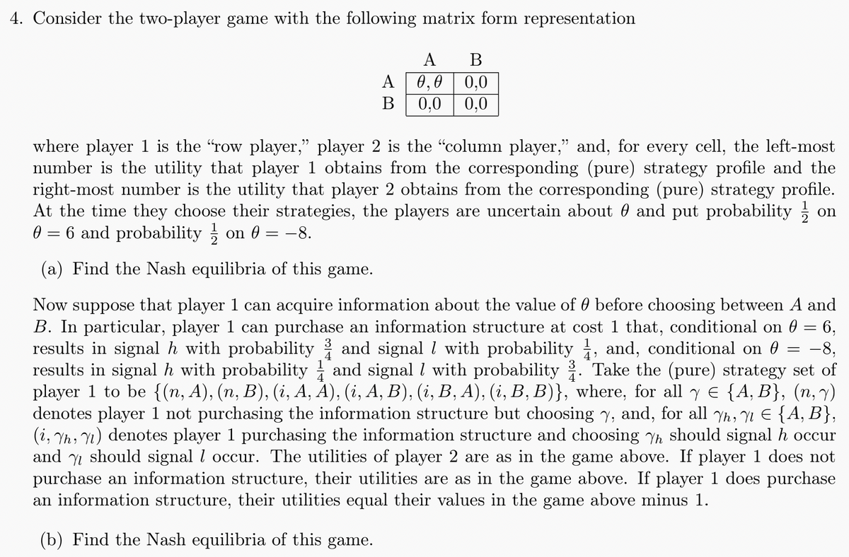 4. Consider the two-player game with the following matrix form representation
A
B
A
0,0 0,0
B 0,0 0,0
where player 1 is the "row player,” player 2 is the "column player," and, for every cell, the left-most
number is the utility that player 1 obtains from the corresponding (pure) strategy profile and the
right-most number is the utility that player 2 obtains from the corresponding (pure) strategy profile.
At the time they choose their strategies, the players are uncertain about 0 and put probability ½ on
0 = 6 and probability ½ on 0 = −8.
(a) Find the Nash equilibria of this game.
l
1
Now suppose that player 1 can acquire information about the value of 0 before choosing between A and
B. In particular, player 1 can purchase an information structure at cost 1 that, conditional on 0 = 6,
results in signal h with probability and signal with probability 1, and, conditional on 0 = −8,
results in signal h with probability ½ and signal with probability . Take the (pure) strategy set of
player 1 to be {(n, A), (n, B), (i, A, A), (i, A, B), (i, B, A), (i, B, B)}, where, for all y = {A, B}, (n, y)
denotes player 1 not purchasing the information structure but choosing Y, and, for all Yh, 1Є {A, B},
(i, h, 1) denotes player 1 purchasing the information structure and choosing Yh should signal h occur
and should signal l occur. The utilities of player 2 are as in the game above. If player 1 does not
purchase an information structure, their utilities are as in the game above. If player 1 does purchase
an information structure, their utilities equal their values in the game above minus 1.
(b) Find the Nash equilibria of this game.