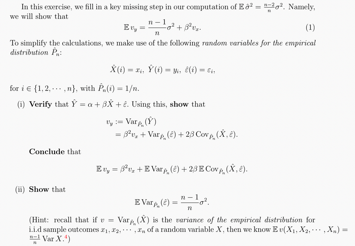 In this exercise, we fill in a key missing step in our computation of Eô² = "=²0². Namely,
we will show that
n
Conclude that
E vy
(1)
n
To simplify the calculations, we make use of the following random variables for the empirical
distribution Pn:
(ii) Show that
n 1
=
for i = {1, 2,...,n}, with Pn(i) = 1/n.
(i) Verify that Ŷ = a + ßÂ + ĉ. Using this, show that
=
Â(i) = xi, Ŷ (i) = Yi, ê(i) = ɛi,
-0² + B²vx.
Vy := Varp (Ý)
3²v₂ + Varp (ê) + 2/3 Cov, (Â, ê).
Evy = 3²v + E Var (2) + 2/3 E Covin
E Var în
(â)
=
η
- 1
-
-0².
(Â,Ê).
n
(Hint: recall that if v = Var (X) is the variance of the empirical distribution for
n
i.i.d sample outcomes 1, 2,...,n of a random variable X, then we know Ev(X₁, X2, ..., Xn) =
n-1 Var X.4)
n