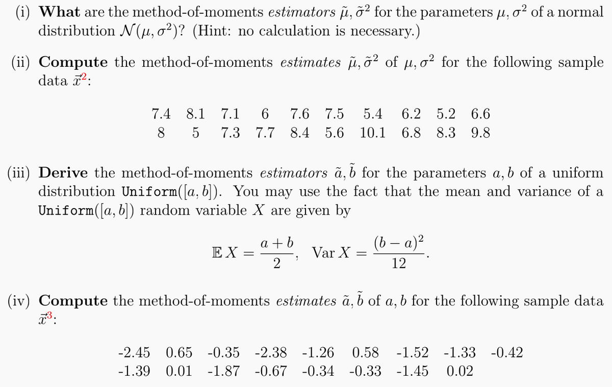 (i) What are the method-of-moments estimators µ, õ² for the parameters µ, o² of a normal
distribution N(µ, o²)? (Hint: no calculation is necessary.)
(ii) Compute the method-of-moments estimates µ, õ² of µ, o² for the following sample
data ²:
7.4
8
8.1 7.1 6 7.6 7.5 5.4 6.2 5.2 6.6
5 7.3 7.7 8.4 5.6 10.1 6.8 8.3 9.8
(iii) Derive the method-of-moments estimators a, b for the parameters a, b of a uniform
distribution Uniform([a, b]). You may use the fact that the mean and variance of a
Uniform([a, b]) random variable X are given by
EX
=
a+b
;
2
Var X
=
(b − a)²
12
(iv) Compute the method-of-moments estimates a, b of a, b for the following sample data
7³.
-2.45 0.65 -0.35 -2.38 -1.26 0.58 -1.52 -1.33 -0.42
-1.39 0.01 -1.87 -0.67 -0.34 -0.33 -1.45 0.02