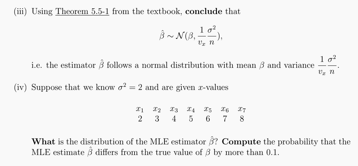 (iii) Using Theorem 5.5-1 from the textbook, conclude that
3 ~ N(3.17)
-),
Vx
i.e. the estimator 3 follows a normal distribution with mean 6 and variance
(iv) Suppose that we know o2 = 2 and are given x-values
X1 X2 X3 X4 X5 X6
X7
2 3 4 5 6 7 8
1 0²
V x N
What is the distribution of the MLE estimator 3? Compute the probability that the
MLE estimate differs from the true value of ß by more than 0.1.