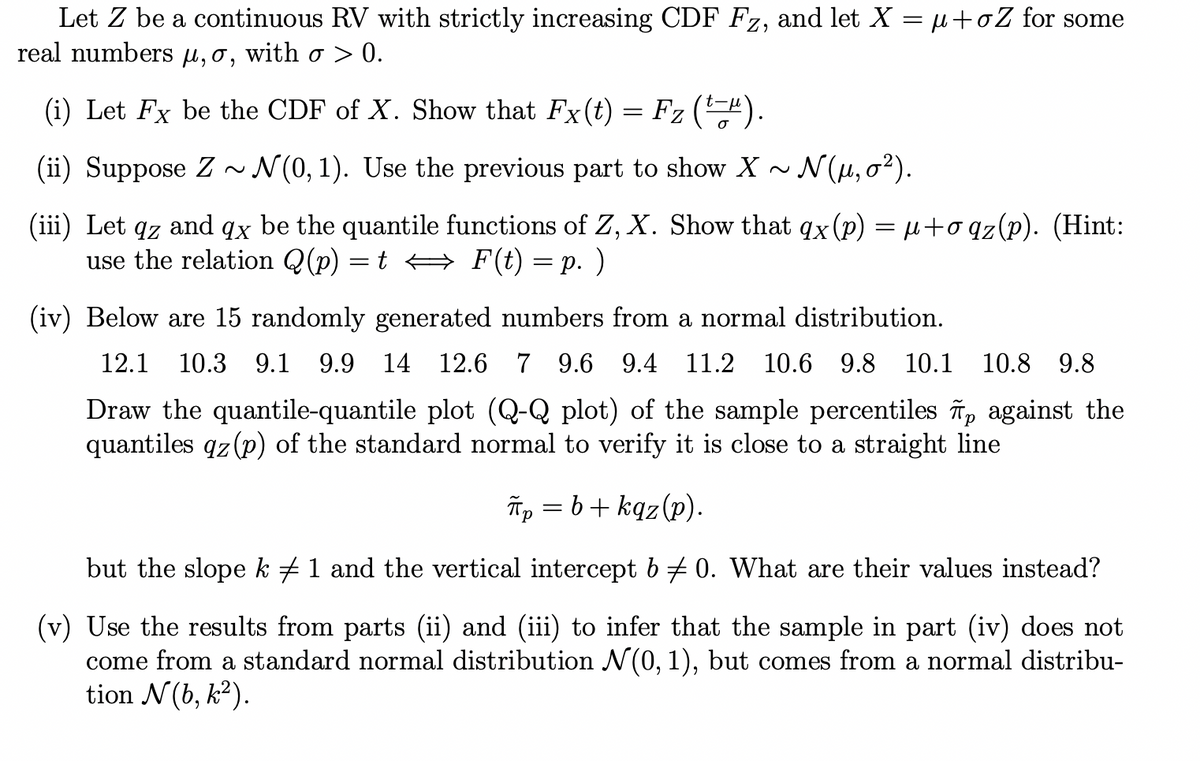 Let Z be a continuous RV with strictly increasing CDF Fz, and let X = μ+oZ for some
real numbers μµ, o, with σ > 0.
(i) Let Fx be the CDF of X. Show that Fx(t) = Fz (¹-¹).
(ii) Suppose Z~ N(0, 1). Use the previous part to show X~ N(μ, 0²).
(iii) Let qz and qx be the quantile functions of Z, X. Show that qx(p) = µ+oqz(p). (Hint:
use the relation Q(p) = t ⇒ F(t) = p. )
(iv) Below are 15 randomly generated numbers from a normal distribution.
12.1 10.3 9.1 9.9 14 12.6 7 9.6 9.4 11.2 10.6 9.8 10.1 10.8 9.8
Draw the quantile-quantile plot (Q-Q plot) of the sample percentiles p against the
quantiles qz (p) of the standard normal to verify it is close to a straight line
πp=b+kqz(p).
but the slope k ‡ 1 and the vertical intercept b ‡0. What are their values instead?
(v) Use the results from parts (ii) and (iii) to infer that the sample in part (iv) does not
come from a standard normal distribution N(0, 1), but comes from a normal distribu-
tion N(b, k²).