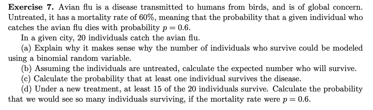 **Exercise 7.** Avian flu is a disease transmitted to humans from birds, and is of global concern. Untreated, it has a mortality rate of 60%, meaning that the probability that a given individual who catches the avian flu dies with probability \( p = 0.6 \).

In a given city, 20 individuals catch the avian flu.

(a) Explain why it makes sense why the number of individuals who survive could be modeled using a binomial random variable.

(b) Assuming the individuals are untreated, calculate the expected number who will survive.

(c) Calculate the probability that at least one individual survives the disease.

(d) Under a new treatment, at least 15 of the 20 individuals survive. Calculate the probability that we would see so many individuals surviving, if the mortality rate were \( p = 0.6 \).