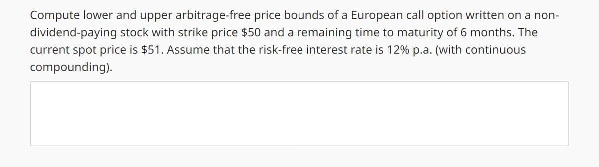 Compute lower and upper arbitrage-free price bounds of a European call option written on a non-
dividend-paying stock with strike price $50 and a remaining time to maturity of 6 months. The
current spot price is $51. Assume that the risk-free interest rate is 12% p.a. (with continuous
compounding).