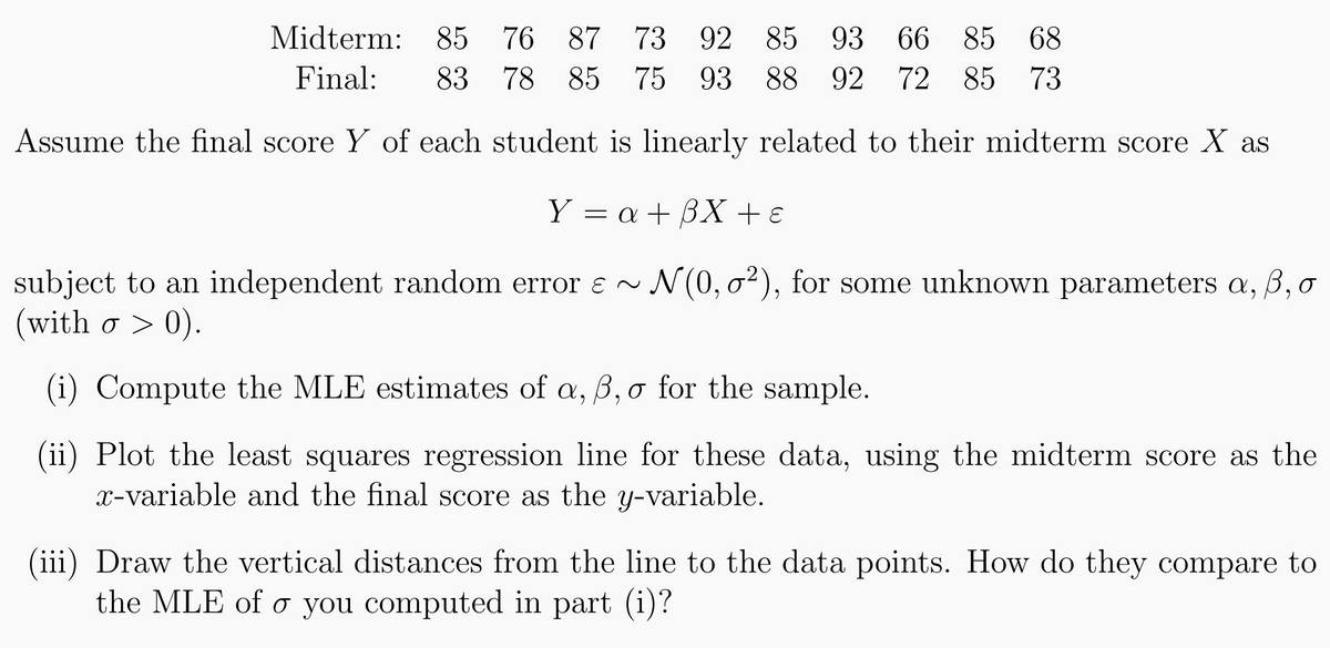 Midterm: 85 76 87 73 92 85 93 66 85 68
Final: 83 78 85 75 93 88 92 72 85 73
Assume the final score Y of each student is linearly related to their midterm score X as
Y = a +3X + €
subject to an independent random error ɛ ~ N(0, 0²), for some unknown parameters a, ß, o
(with o > 0).
(i) Compute the MLE estimates of a, ß, o for the sample.
(ii) Plot the least squares regression line for these data, using the midterm score as the
x-variable and the final score as the y-variable.
(iii) Draw the vertical distances from the line to the data points. How do they compare to
the MLE of o you computed in part (i)?