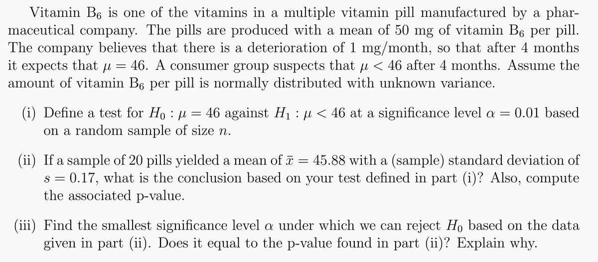 Vitamin B6 is one of the vitamins in a multiple vitamin pill manufactured by a phar-
maceutical company. The pills are produced with a mean of 50 mg of vitamin B6 per pill.
The company believes that there is a deterioration of 1 mg/month, so that after 4 months
it expects that µ = 46. A consumer group suspects that < 46 after 4 months. Assume the
amount of vitamin B6 per pill is normally distributed with unknown variance.
: µ
(i) Define a test for Ho = 46 against H₁ μ< 46 at a significance level a = 0.01 based
: µ
on a random sample of size n.
(ii) If a sample of 20 pills yielded a mean of x = 45.88 with a (sample) standard deviation of
s = 0.17, what is the conclusion based on your test defined in part (i)? Also, compute
the associated p-value.
(iii) Find the smallest significance level a under which we can reject Ho based on the data
given in part (ii). Does it equal to the p-value found in part (ii)? Explain why.