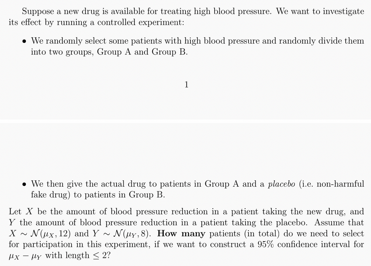 Suppose a new drug is available for treating high blood pressure. We want to investigate
its effect by running a controlled experiment:
. We randomly select some patients with high blood pressure and randomly divide them
into two groups, Group A and Group B.
1
● We then give the actual drug to patients in Group A and a placebo (i.e. non-harmful
fake drug) to patients in Group B.
Let X be the amount of blood pressure reduction in a patient taking the new drug, and
Y the amount of blood pressure reduction in a patient taking the placebo. Assume that
X Nux, 12) and Y~ N(μy, 8). How many patients (in total) do we need to select
for participation in this experiment, if we want to construct a 95% confidence interval for
"xy with length < 2?