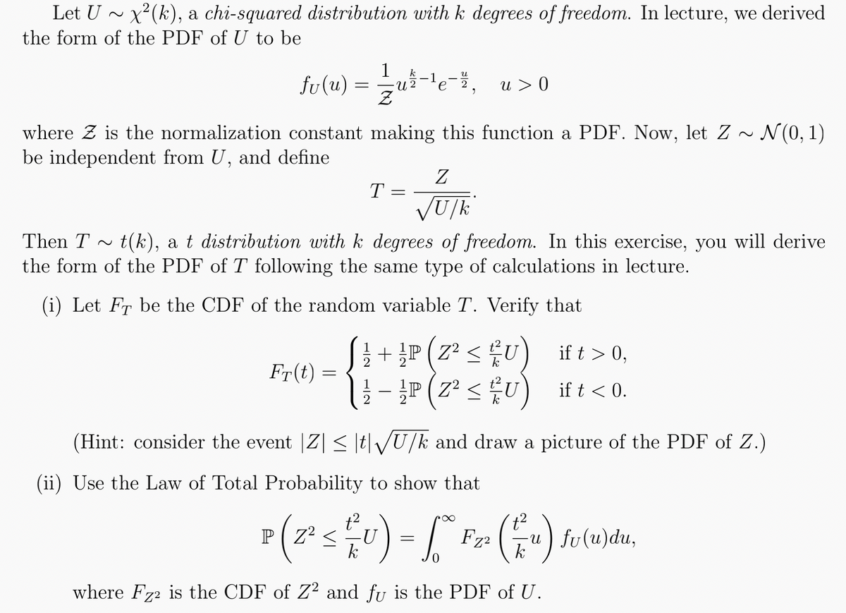 Let U ~ x²(k), a chi-squared distribution with k degrees of freedom. In lecture, we derived
the form of the PDF of U to be
k
fv(u) = 1/2 u 2 e-²₂ u > 0
where is the normalization constant making this function a PDF. Now, let Z ~ N(0, 1)
be independent from U, and define
Fr(t)
=
T
Then T~ t(k), a t distribution with k degrees of freedom. In this exercise, you will derive
the form of the PDF of T following the same type of calculations in lecture.
(i) Let FT be the CDF of the random variable T. Verify that
=
12
Z
√U/k
{1+P
+ P(Z² ≤ U)
¹P (Z² ≤ U)
ift > 0,
ift < 0.
(Hint: consider the event |Z| ≤ |t|√U/k and draw a picture of the PDF of Z.)
(ii) Use the Law of Total Probability to show that
P ( 2² ≤ ²U) = [° F₂² (u) fv(u)du,
<
k
where Fz2 is the CDF of Z2 and fu is the PDF of U.