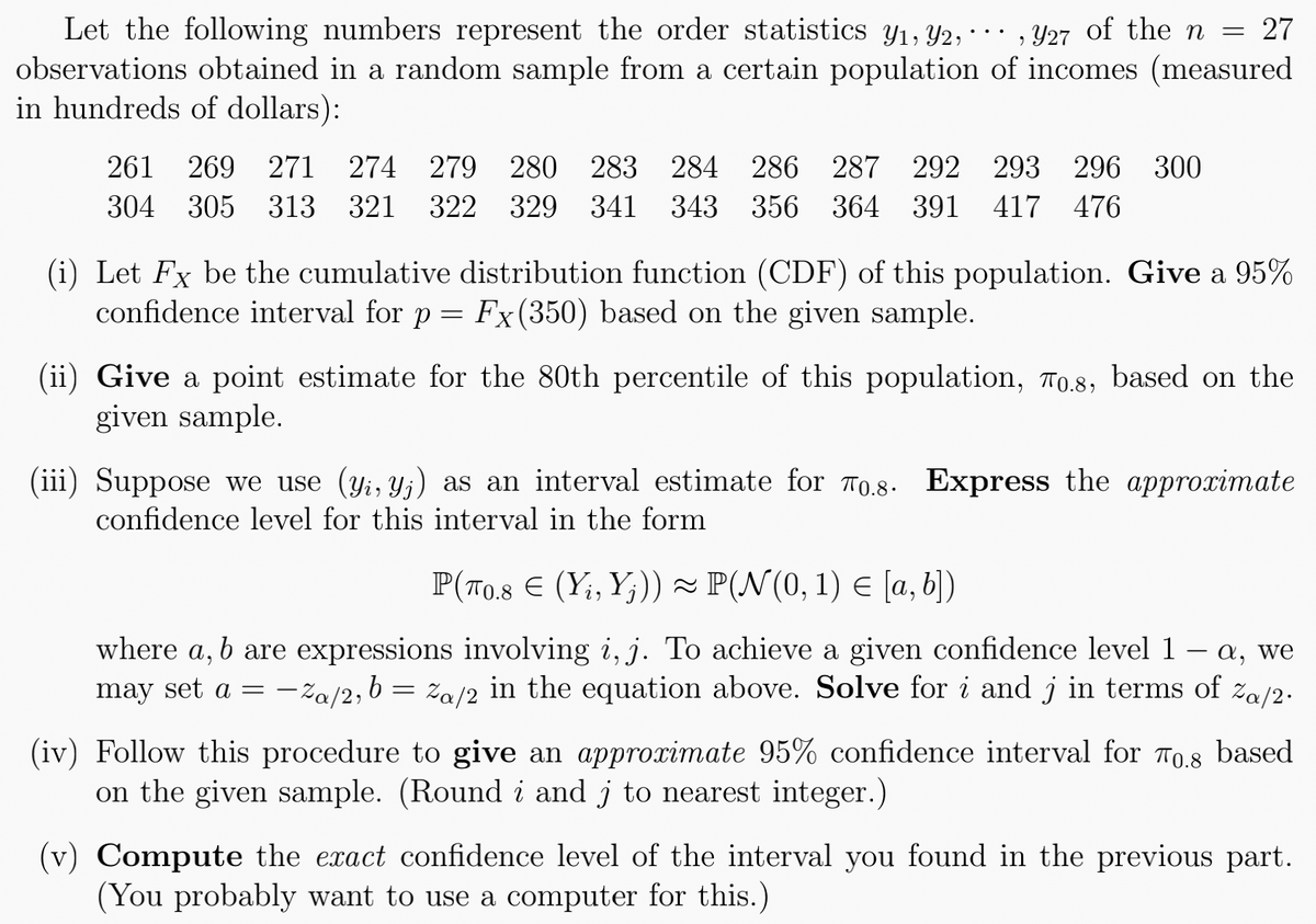 Let the following numbers represent the order statistics y₁, 92,927 of the n = 27
observations obtained in a random sample from a certain population of incomes (measured
in hundreds of dollars):
261 269 271 274 279 280 283 284 286 287 292 293 296 300
304 305 313 321 322 329 341 343 356 364 391 417 476
(i) Let Fx be the cumulative distribution function (CDF) of this population. Give a 95%
confidence interval for p = Fx (350) based on the given sample.
(ii) Give a point estimate for the 80th percentile of this population, To.8, based on the
given sample.
(iii) Suppose we use (yi, yj) as an interval estimate for 70.8. Express the approximate
confidence level for this interval in the form
P(70.8 € (Y₁, Yj)) ≈ P(N(0, 1) = [a, b])
where a, b are expressions involving i, j. To achieve a given confidence level 1 - a, we
may set a = -a/2, b = a/2 in the equation above. Solve for i and j in terms of Za/2.
(iv) Follow this procedure to give an approximate 95% confidence interval for 0.8 based
on the given sample. (Round i and j to nearest integer.)
(v) Compute the exact confidence level of the interval you found in the previous part.
(You probably want to use a computer for this.)