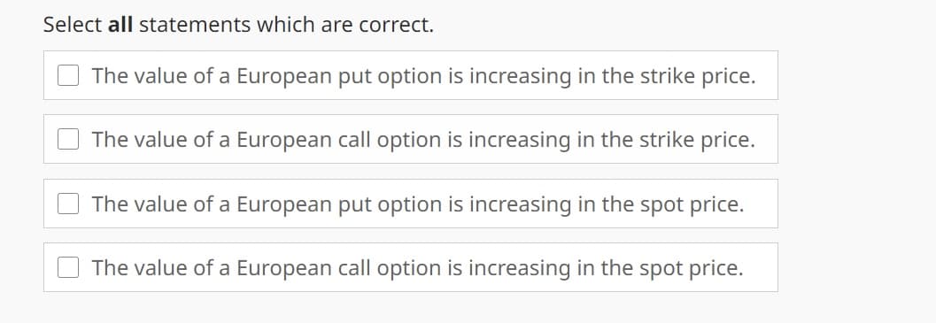 Select all statements which are correct.
The value of a European put option is increasing in the strike price.
The value of a European call option is increasing in the strike price.
The value of a European put option is increasing in the spot price.
The value of a European call option is increasing in the spot price.