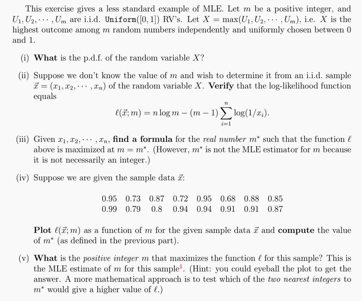 This exercise gives a less standard example of MLE. Let m be a positive integer, and
U₁, U₂,,Um are i.i.d. Uniform([0, 1]) RV's. Let X = max(U₁, U₂,...,Um), i.e. X is the
highest outcome among m random numbers independently and uniformly chosen between 0
and 1.
(i) What is the p.d.f. of the random variable X?
(ii) Suppose we don't know the value of m and wish to determine it from an i.i.d. sample
x = (x₁, x2,,xn) of the random variable X. Verify that the log-likelihood function
equals
n
l(x; m) = n log m - (m − 1) Σlog(1/x;).
=
i=1
(iii) Given £₁, X2,
‚¤n, find a formula for the real number m* such that the function l
above is maximized at m m*. (However, m* is not the MLE estimator for m because
it is not necessarily an integer.)
(iv) Suppose we are given the sample data :
0.95 0.73 0.87 0.72 0.95 0.68 0.88 0.85
0.99 0.79 0.8 0.94 0.94 0.91 0.91 0.87
Plot l(x; m) as a function of m for the given sample data ☎ and compute the value
of m* (as defined in the previous part).
(v) What is the positive integer m that maximizes the function for this sample? This is
the MLE estimate of m for this sample¹. (Hint: you could eyeball the plot to get the
answer. A more mathematical approach is to test which of the two nearest integers to
m* would give a higher value of l.)