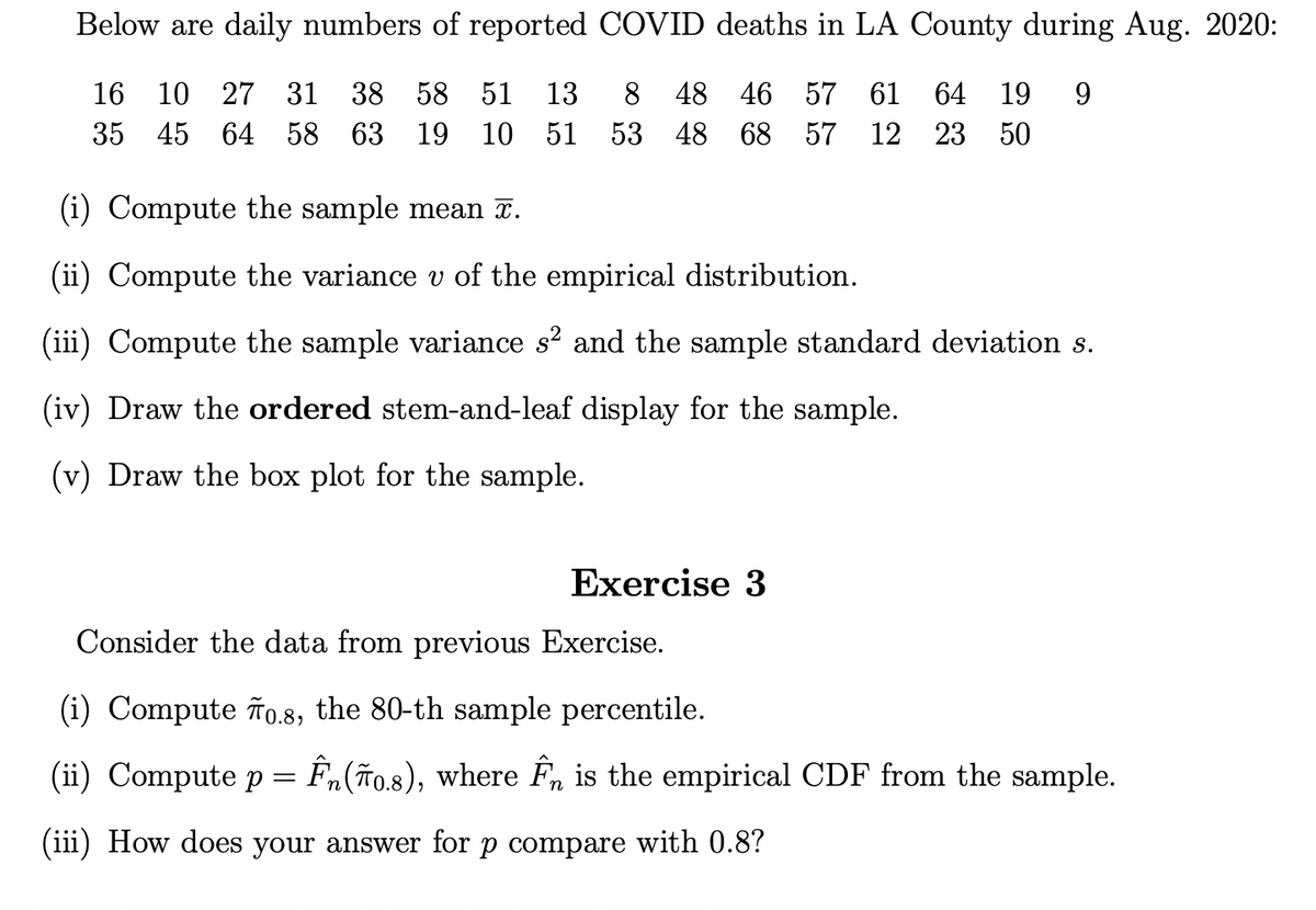 Below are daily numbers of reported COVID deaths in LA County during Aug. 2020:
16 10 27 31 38 58 51 13 8 48 46 57 61 64 19 9
35 45 64 58 63 19 10 51 53 48
68
57
12 23 50
(i) Compute the sample mean x.
(ii) Compute the variance v of the empirical distribution.
(iii) Compute the sample variance s² and the sample standard deviation s.
(iv) Draw the ordered stem-and-leaf display for the sample.
(v) Draw the box plot for the sample.
Exercise 3
Consider the data from previous Exercise.
(i) Compute To.8, the 80-th sample percentile.
(ii) Compute p = Ên(ĩ0.8), where Ên is the empirical CDF from the sample.
(iii) How does your answer for p compare with 0.8?