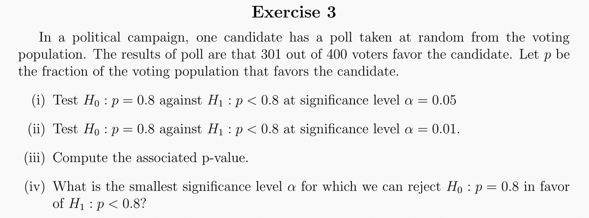 Exercise 3
In a political campaign, one candidate has a poll taken at random from the voting
population. The results of poll are that 301 out of 400 voters favor the candidate. Let p be
the fraction of the voting population that favors the candidate.
(i) Test Ho: p = 0.8 against H₁ p < 0.8 at significance level a = 0.05
(ii) Test Ho: p
0.8 against H₁ p < 0.8 at significance level a = 0.01.
(iii) Compute the associated p-value.
(iv) What is the smallest significance level a for which we can reject Ho: p= 0.8 in favor
of H₁ p < 0.8?
=