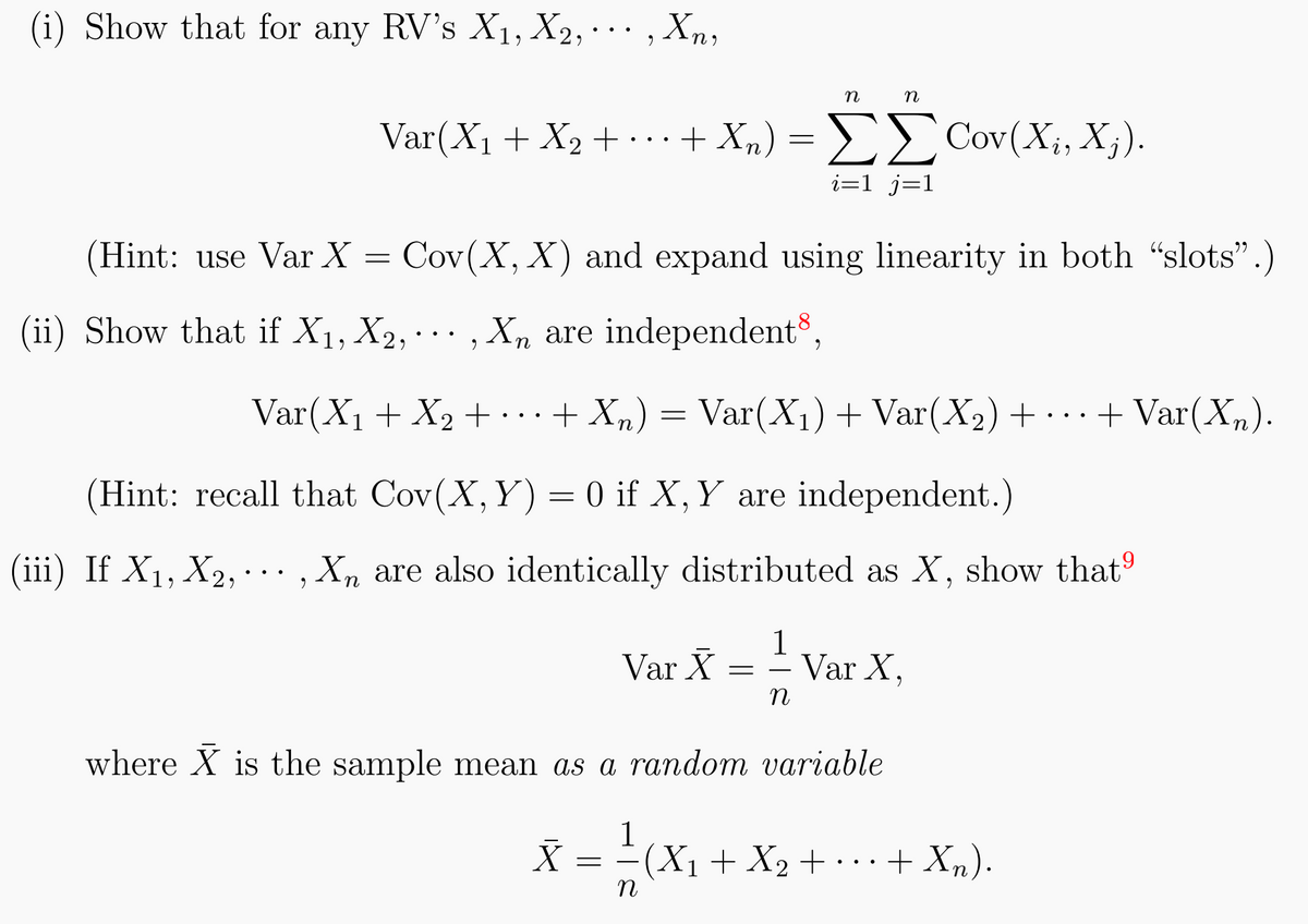 (i) Show that for any RV's X₁, X2,..., Xn,
n
Var(X₁ + X2 + ··· + Xn) = ➤➤Cov (X₁, Xj).
i=1_j=1
η
(Hint: use Var X = Cov(X, X) and expand using linearity in both "slots".)
(ii) Show that if X₁, X2,..., Xn are independent,
Var(X₁ + X₂ + ... + Xn) = Var(X₁) + Var(X₂) + ... + Var(X₂).
(Hint: recall that Cov(X, Y) = 0 if X, Y are independent.)
(iii) If X₁, X₂,..., Xn are also identically distributed as X, show that
1
Var X = = Var X,
η
where X is the sample mean as a random variable
1
X = ¹² ( X₁ + X₂ + ... + Xn).
n