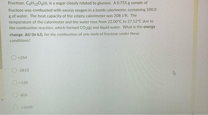 Fructose, C6H12O6(s), is a sugar closely related to glucose. A 0.755 g sample of
fructose was combusted with excess oxygen in a bomb calorimeter, containing 500.0
g of water. The heat capacity of the empty calorimeter was 208 J/K. The
temperature of the calorimeter and the water rose from 22.00°C to 27.12°C due to
the combustion reaction, which formed CO₂(g) and liquid water. What is the energy
change, AU (in kJ), for the combustion of one mole of fructose under these
conditions?
+254
-2810
+520
-804
O-15600