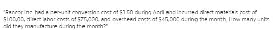 "Rancor Inc. had a per-unit conversion cost of $3.50 during April and incurred direct materials cost of
$100,00, direct labor costs of $75,000, and overhead costs of $45,000 during the month. How many units
did they manufacture during the month?"
