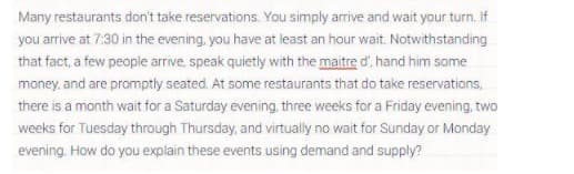 Many restaurants don't take reservations. You simply arrive and wait your turn. If
you arrive at 7:30 in the evening, you have at least an hour wait. Notwithstanding
that fact, a few people arrive, speak quietly with the maitre d', hand him some
money, and are promptly seated. At some restaurants that do take reservations,
there is a month wait for a Saturday evening, three weeks for a Friday evening, two
weeks for Tuesday through Thursday, and virtually no wait for Sunday or Monday
evening. How do you explain these events using demand and supply?
