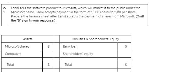 Lanni sells the software product to Microsoft, which will market it to the public under the
Microsoft name. Lanni accepts payment in the form of 1,500 shares for $80 per share.
Prepare the balance sheet after Lanni accepts the payment of shares from Microsoft. (Omit
the "S" sign In your response.)
C-
1.
Assets
Liabilities & Shareholders' Equity
Microsoft shares
Bank loan
Computers
Shareholders' equity
Total
Total
