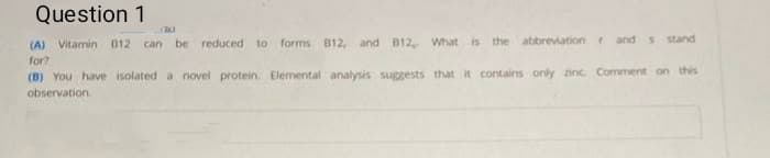 Question 1
(A) Vitamin 012 can be reduced to forms B12, and B12, What is the abbreviation r and s stand
for?
(B) You have isolated a novel protein. Elemental analysis suggests that it contains only zinc Comment on this
observation
