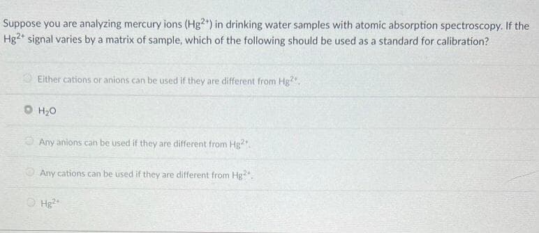 Suppose you are analyzing mercury ions (Hg2+) in drinking water samples with atomic absorption spectroscopy. If the
Hg2+ signal varies by a matrix of sample, which of the following should be used as a standard for calibration?
Either cations or anions can be used if they are different from Hg2+,
0 H20
Any anions can be used if they are different from Hg2+
Any cations can be used if they are different from Hg?".
Hg2+