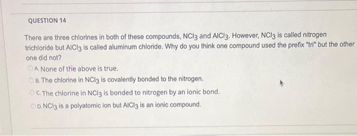 QUESTION 14
There are three chlorines in both of these compounds, NCI3 and AICI3. However, NC13 is called nitrogen
trichloride but AlCl3 is called aluminum chloride. Why do you think one compound used the prefix "tri" but the other
one did not?
A None of the above is true.
OB. The chlorine in NCl3 is covalently bonded to the nitrogen.
OC. The chlorine in NCl3 is bonded to nitrogen by an ionic bond.
OD. NC13 is a polyatomic ion but AlCl3 is an ionic compound.