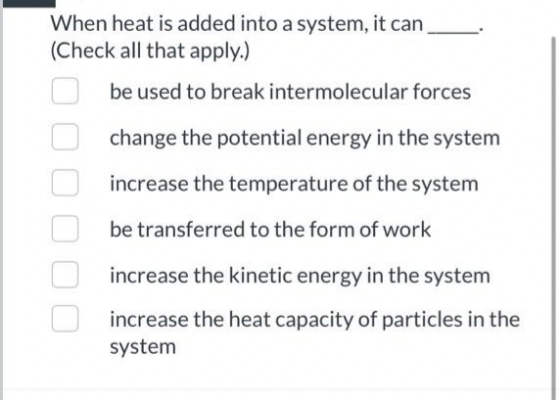 When heat is added into a system, it can
(Check all that apply.)
be used to break intermolecular forces
change the potential energy in the system
increase the temperature of the system
be transferred to the form of work
increase the kinetic energy in the system
increase the heat capacity of particles in the
system