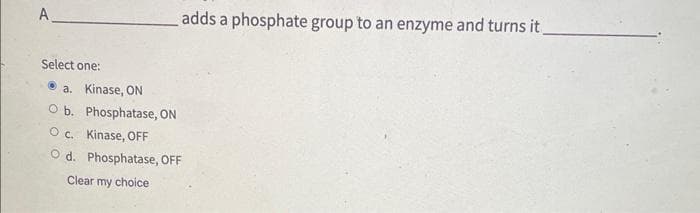 Α.
Select one:
a. Kinase, ON
O b.
adds a phosphate group to an enzyme and turns it_
Phosphatase, ON
Oc.
Kinase, OFF
O d. Phosphatase, OFF
Clear my choice