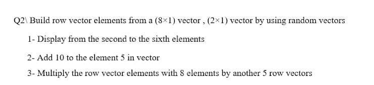 Q2\ Build row vector elements from a (8×1) vector, (2×1) vector by using random vectors
1- Display from the second to the sixth elements
2- Add 10 to the element 5 in vector
3- Multiply the row vector elements with 8 elements by another 5 row vectors