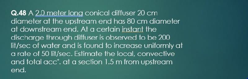 Q.48 A 2.0 meter long conical diffuser 20 cm
diameter at the upstream end has 80 cm diameter
at downstream end. At a certain instant the
discharge through diffuser is observed to be 200
lit/sec of water and is found to increase uniformly at
a rate of 50 lit/sec. Estimate the local, convective
and total acc". at a section 1.5 m from upstream
end.