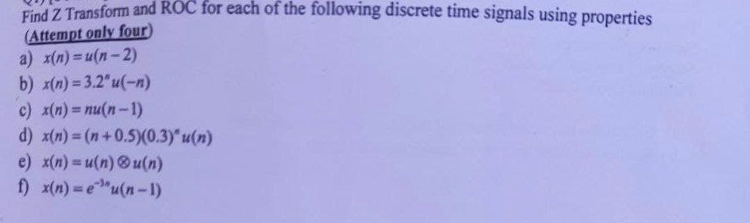 Find Z Transform and ROC for each of the following discrete time signals using properties
(Attempt only four)
a) x(n)= u(n-2)
b) x(n) = 3.2"u(-n)
c) x(n)=nu(n-1)
d) x(n)=(n+0.5)(0.3)" u(n)
e) x(n)= u(n)u(n)
f) x(n)=eu(n-1)