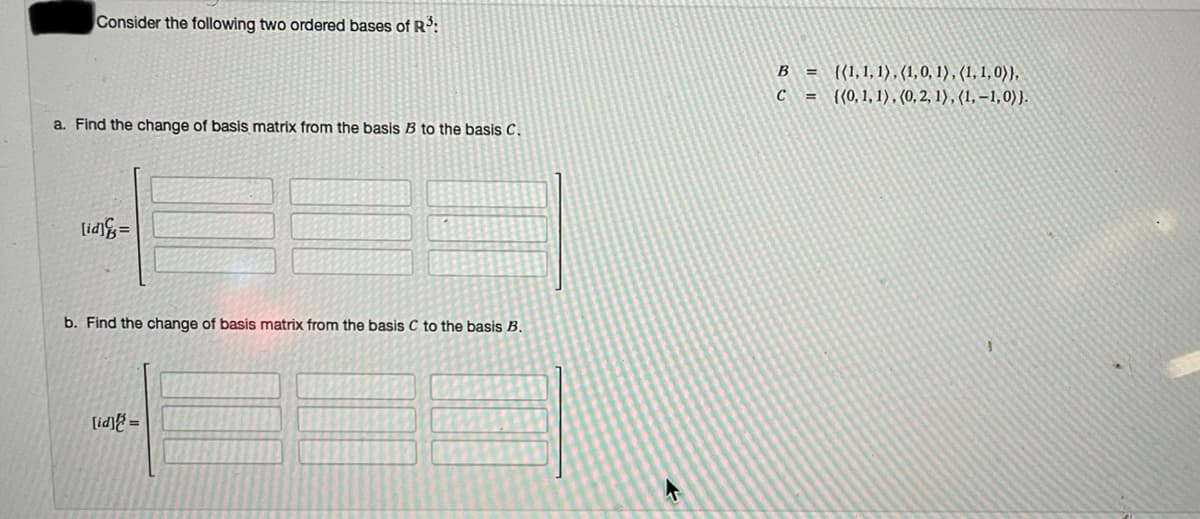 Consider the following two ordered bases of Rº:
B = {{1,1,1), (1,0, 1) , (1, 1, 0)),
= {(0,1, 1), (0,2, 1) , (1, –1,0) }.
C
a. Find the change of basis matrix from the basis B to the basis C.
lid =
b. Find the change of basis matrix from the basis C to the basis B.
[id] =
