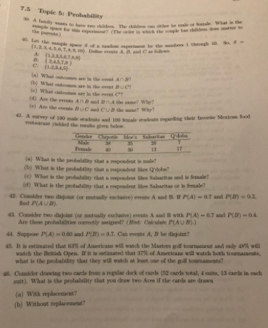 ple pare fe is perir (The orde in which the eouple ha ildm do matter to
DA fmily wts to hae t ddr The chd can bee ale or mal What is the
Let the mplepace S ofa nompert be the besi thegh S S-
(1,234.5.6.T.80). De eete A B d Ca f
7.5 Topie f: Probability
the pa )
A (12AATA
(a) What outeom are the et An
(b) What outemes are in the evet BUCT
le) What outem are ln the event C
(a) Are the evente An and BnA the ame Wle?
(e) Are the events BUC ad CUBthe se? Why
A survy of 100 male studenta and ton sale atuderts regading thir favorite Mexiran food
restaurant yielded the ute gven belw.
Gender Chipotle Moe's Salaritas Q'doba
Mae
Female
38
35
20
13
40
30
17
(a) What is the probability that a repondent i male?
(b) What is the probability that a rpondeat s Qdobe
(e) What is the probability that a repondent lis Salaritas and is emale?
(d) What is the peobability that a respondent likes Salsaritas or is female?
42. Consider two disjolun (or mutually enclusive) evente A and B. II P(A) - 0.7 and P(B) = 0.2,
find P(AUB).
43. Consider two disjolat (or mutually excluive) vents A and B with P(A) - 0.7 and P(B) -0.4.
Are these probabilities correctly esigned? (Hint: Caleulate P(AUB).)
44. Suppose P(A) = 0.60 and P(B) = 0.7. Can events A, B be disjoint?
45. It is estimated that 63% of Americans will watch the Masters golf tournament and only 48% will
watch the British Open. If it is estimated that 37% of Americans will watch both tournaments,
what is the probablity that they will watch at least one of the golf tournaments?
46. Consider drawing two cards from a regular deck of cards (52 cards total, 4 suits, 13 cards in each
suit). What is the probability that you draw two Aces if the cards are drawn
(a) With replacement?
(b) Without repilacement?
