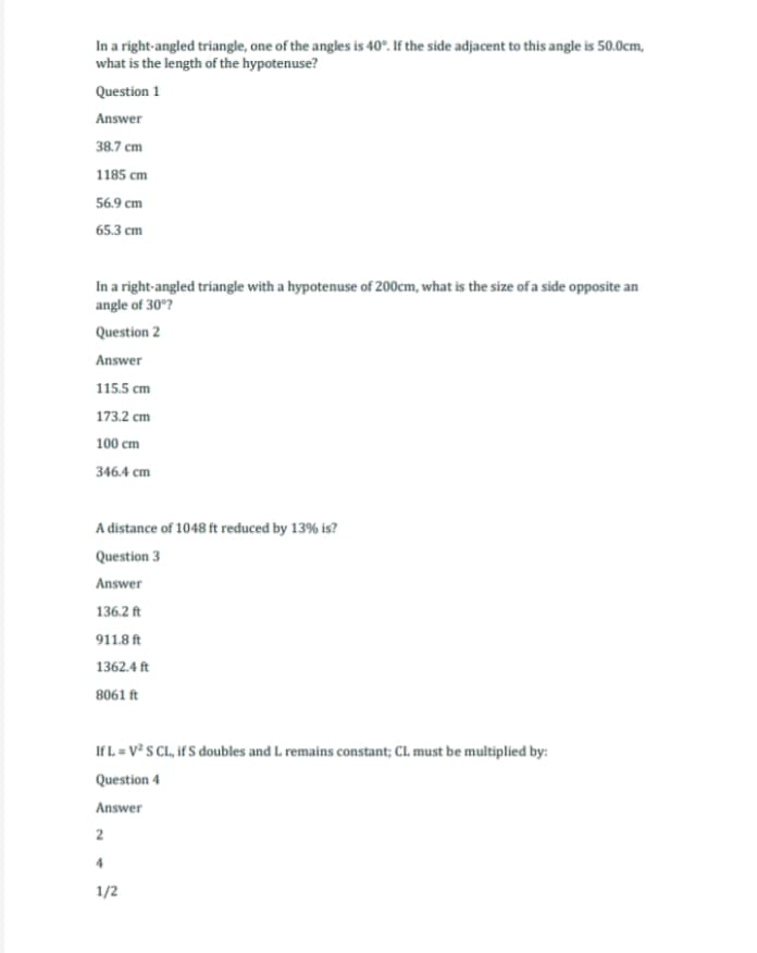 In a right-angled triangle, one of the angles is 40°. If the side adjacent to this angle is 50.0cm,
what is the length of the hypotenuse?
Question 1
Answer
38.7 cm
1185 cm
56.9 cm
65.3 cm
In a right-angled triangle with a hypotenuse of 200cm, what is the size of a side opposite an
angle of 30°?
Question 2
Answer
115.5 cm
173.2 cm
100 cm
346.4 cm
A distance of 1048 ft reduced by 13% is?
Question 3
Answer
136.2 ft
911.8 ft
1362.4 ft
8061 ft
If L = V² S CL, if S doubles and L. remains constant; CL must be multiplied by:
Question 4
Answer
2
4
1/2