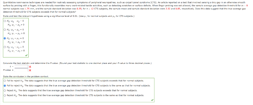 Quantitative noninvasive techniques are needed for routinely assessing symptoms of peripheral neuropathies, such as carpal tunnel syndrome (CTS). An article reported on a test that involved sensing a tiny gap in an otherwise smooth
surface by probing with a finger; this functionally resembles many work-related tactile activities, such as detecting scratches or surface defects. When finger probing was not allowed, the sample average gap detection threshold for m - 8
normal subjects was 1.75 mm, and the sample standard deviation was 0.55; forn - 12 CTS subjects, the sample mean and sample standard deviation were 2.52 and 0.85, respectively. Does this data suggest that the true average gap
detection threshold for CTS subjects exceeds that for normal subjects?
State and test the relevant hypotheses using a significance level of 0.01. (Use y, for normal subjects and for CTS subjects.)
lo Hoi Uy M20
Hg: H₂H₂O
| Ho: M₁ M₂ = 0
H₂H-Hy 20
ⒸH₂²A₁-M₂ = 0
Hải phim thay D
|0 No: 111-112-0
H₂H₁-H₂0
Calculate the test statistic and determine the P-value. (Round your test statistic to one decimal place and your P-value to three decimal places.)
c-
X
X
P-value=
State the conclusion in the problem context.
O Fail to reject Ho. The data suggests that the true average gap detection threshold for CTS subjects exceeds that for normal subjects.
Fail to reject Ho. The data suggests that the true average gap detection threshold for CTS subjects is the same as that for normal subjects.
O Reject H₁- The data suggests that the true average gap detection threshold for CTS subjects exceeds that for normal subjects.
O Reject H. The data suggests that the true average gap detection threshold for CTS subjects is the same as that for normal subjects.